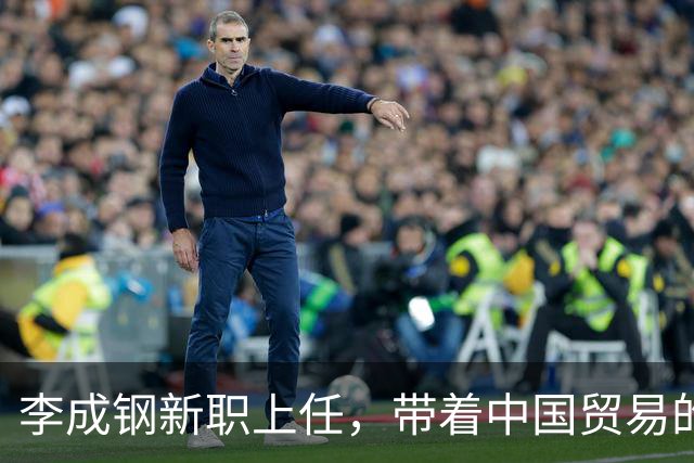 李成钢新职上任，带着中国贸易的“秘密武器”出征！